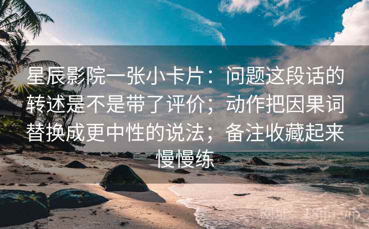 星辰影院一张小卡片:问题这段话的转述是不是带了评价;动作把因果词替换成更中性的说法;备注收藏起来慢慢练