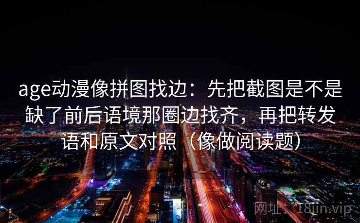 age动漫像拼图找边:先把截图是不是缺了前后语境那圈边找齐,再把转发语和原文对照(像做阅读题)