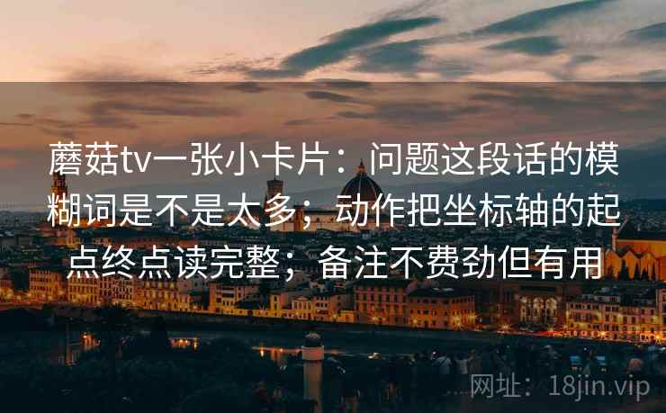 蘑菇tv一张小卡片:问题这段话的模糊词是不是太多;动作把坐标轴的起点终点读完整;备注不费劲但有用